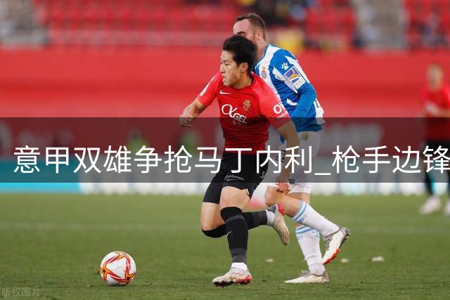 意甲双雄争抢马丁内利 枪手边锋拒绝土超邀约