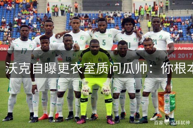 沃克自曝更衣室质问瓜帅：你根本不愿让我当队长