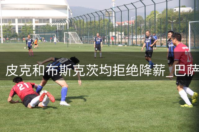 皮克和布斯克茨均拒绝降薪 巴萨还欠他们1.02亿